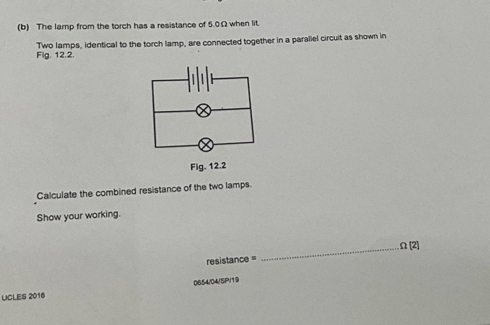 The lamp from the torch has a resistance of 5.0Ω when lit. 
Two lamps, identical to the torch lamp, are connected together in a parallel circuit as shown in 
Fig. 12.2. 
Calculate the combined resistance of the two lamps. 
Show your working. 
_ Omega [2] 
resistance = 
0654/04/SP/19 
UCLES 2016