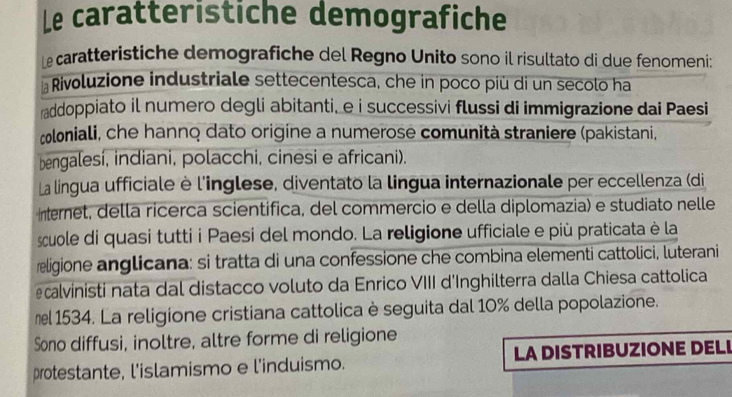 Le caratteristiche demografiche 
Le caratteristiche demografiche del Regno Unito sono il risultato di due fenomeni: 
Rivoluzione industriale settecentesca, che in poco più di un secolo ha 
raddoppiato il numero degli abitanti, e i successivi flussi di immigrazione dai Paesi 
coloniali, che hanno dato origine a numerose comunità straniere (pakistani, 
bengalesí, indiani, polacchi, cinesi e africani). 
La lingua ufficiale è l'inglese, diventato la lingua internazionale per eccellenza (di 
Internet, della ricerca scientifica, del commercio e della diplomazia) e studiato nelle 
scuole di quasi tutti i Paesi del mondo. La religione ufficiale e più praticata è la 
religione anglicana: si tratta di una confessione che combina elementi cattolici, luterani 
ecalvinisti nata dal distacco voluto da Enrico VIII d'Inghilterra dalla Chiesa cattolica 
mel 1534. La religione cristiana cattolica è seguita dal 10% della popolazione. 
Sono diffusi, inoltre, altre forme di religione 
protestante, l'islamismo e l'induismo. LA DISTRIBUZIONE DELI