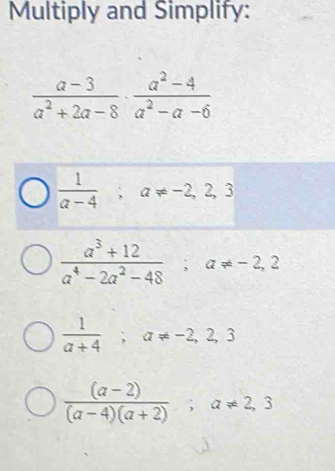 Multiply and Simplify:
 (a-3)/a^2+2a-8 ·  (a^2-4)/a^2-a-6 
 1/a-4 ; a!= -2,2,3
 (a^3+12)/a^4-2a^2-48 ; a!= -2,2
 1/a+4 ; a!= -2,2,3
 ((a-2))/(a-4)(a+2) ; a!= 2,3