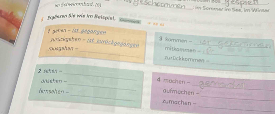 im Schwimmbad. (5) _: im Sommer im See, im Winter 
5 Ergänzen Sie wie im Beispiel. Grammatik 
_ 
1 gehen - 
_ 
_ 
zurückgehen - / 
3 kommen - 
_ 
rausgehen - _mitkommen - 
_ 
zurückkommen 
_ 
2 sehen - 
_ 
_ 
ansehen - 
4 machen - 
_ 
_ 
fernsehen - aufmachen - 
_ 
zumachen -