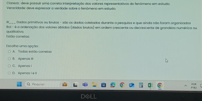 Clareza : deve possuir uma correta interpretação dos valores representativos do fenômeno em estudo.
Veracidade: deve expressar a verdade sobre o fenômeno em estudo.
'_ Dados primitivos ou brutos - são os dados coletados durante a pesquisa e que ainda não foram organizados
Rol - é a ordenação dos valores obtidos (dados brutos) em ordem crescente ou decrescente de grandeza numérica ou
qualitativa.
Estão corretas:
Escolha uma opção:
A. Todas estão corretas
B. Apenas III
C. Apenas I
D. Apenas I e II
Pesquisar PTB2 POR