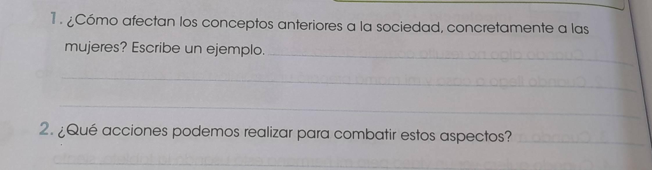 1 . ¿Cómo afectan los conceptos anteriores a la sociedad, concretamente a las 
mujeres? Escribe un ejemplo._ 
_ 
_ 
2. ¿Qué acciones podemos realizar para combatir estos aspectos?_ 
_