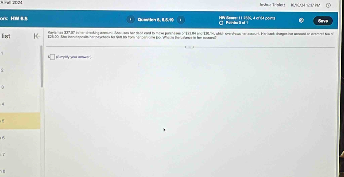 A Fall 2024 Joshua Triplett 10/18/24 12:17 PM 
ork: HW 6.5 Question 5, 6.5.19 HW Score: 11.76%, 4 of 34 points Save 
Points: 0 of 1 
Kayla has $37.07 in her checking account. She uses her debit card to make purchases of $23.04 and $20.14, which overdraws her account. Her bank charges her account an overdraft fee of 
list $25.00. She then deposits her paycheck for $68.86 from her part-time job. What is the balance in her account? 
1 
(Simplify your answer.)
2
3
4
5
6
7
8