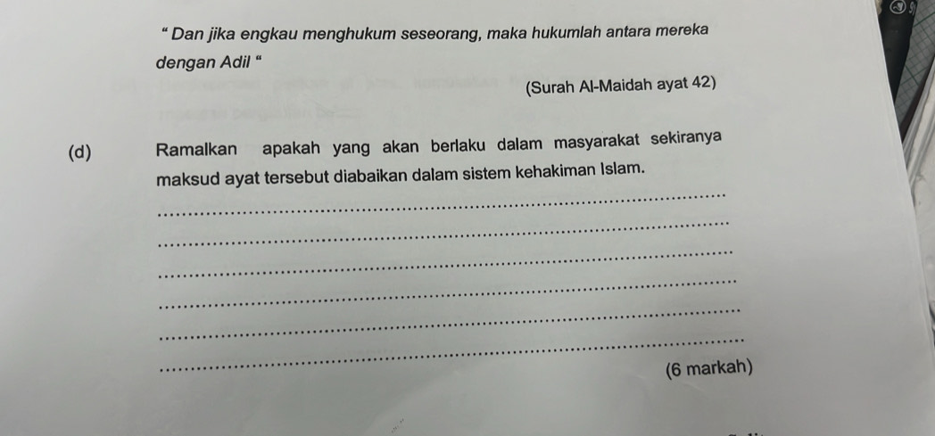 “ Dan jika engkau menghukum seseorang, maka hukumlah antara mereka 
dengan Adil “ 
(Surah Al-Maidah ayat 42) 
(d) Ramalkan apakah yang akan berlaku dalam masyarakat sekiranya 
_ 
maksud ayat tersebut diabaikan dalam sistem kehakiman Islam. 
_ 
_ 
_ 
_ 
_ 
(6 markah)