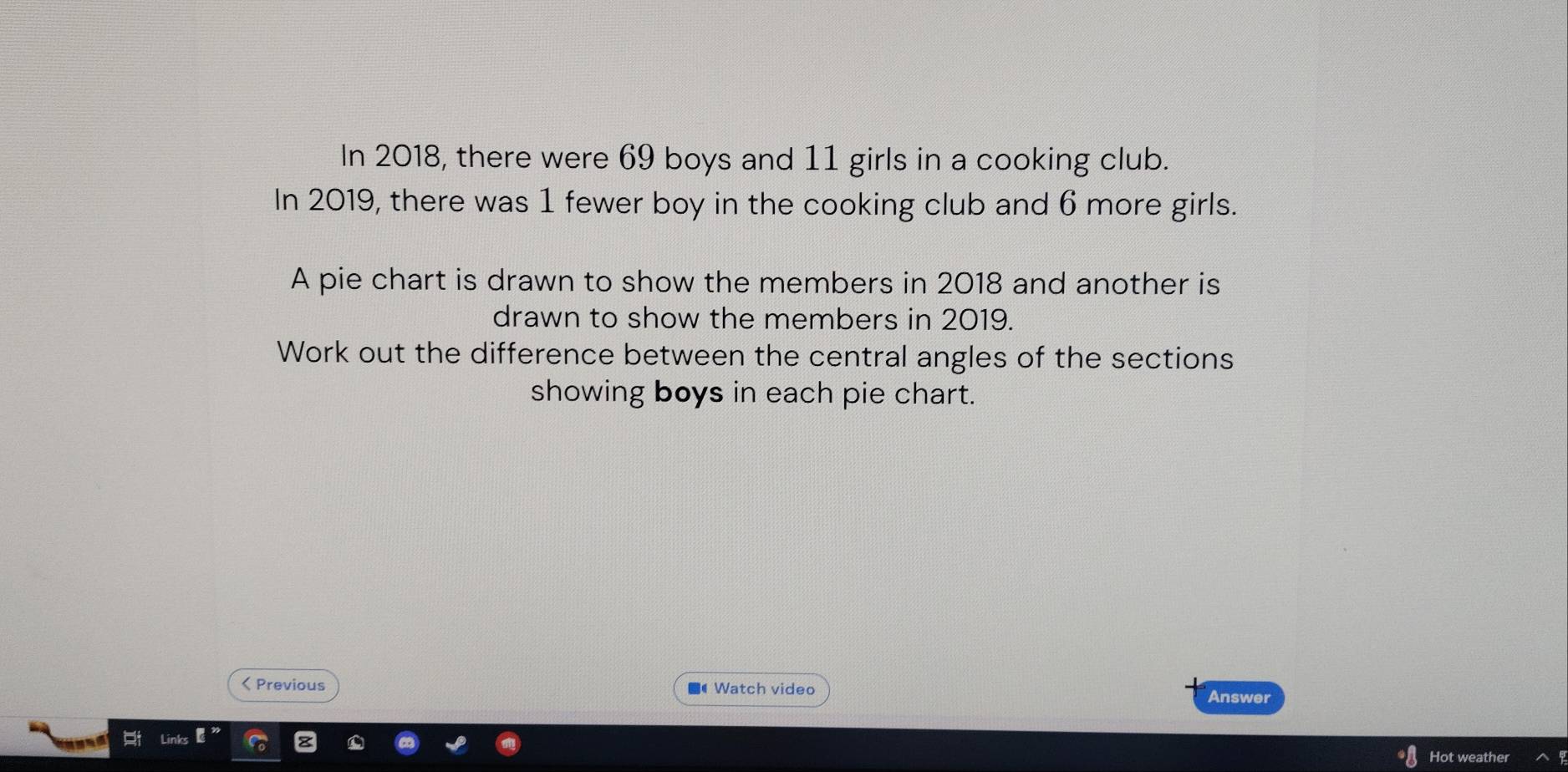 In 2018, there were 69 boys and 11 girls in a cooking club. 
In 2019, there was 1 fewer boy in the cooking club and 6 more girls. 
A pie chart is drawn to show the members in 2018 and another is 
drawn to show the members in 2019. 
Work out the difference between the central angles of the sections 
showing boys in each pie chart. 
< Previous Watch video Answer 
Hot weathe