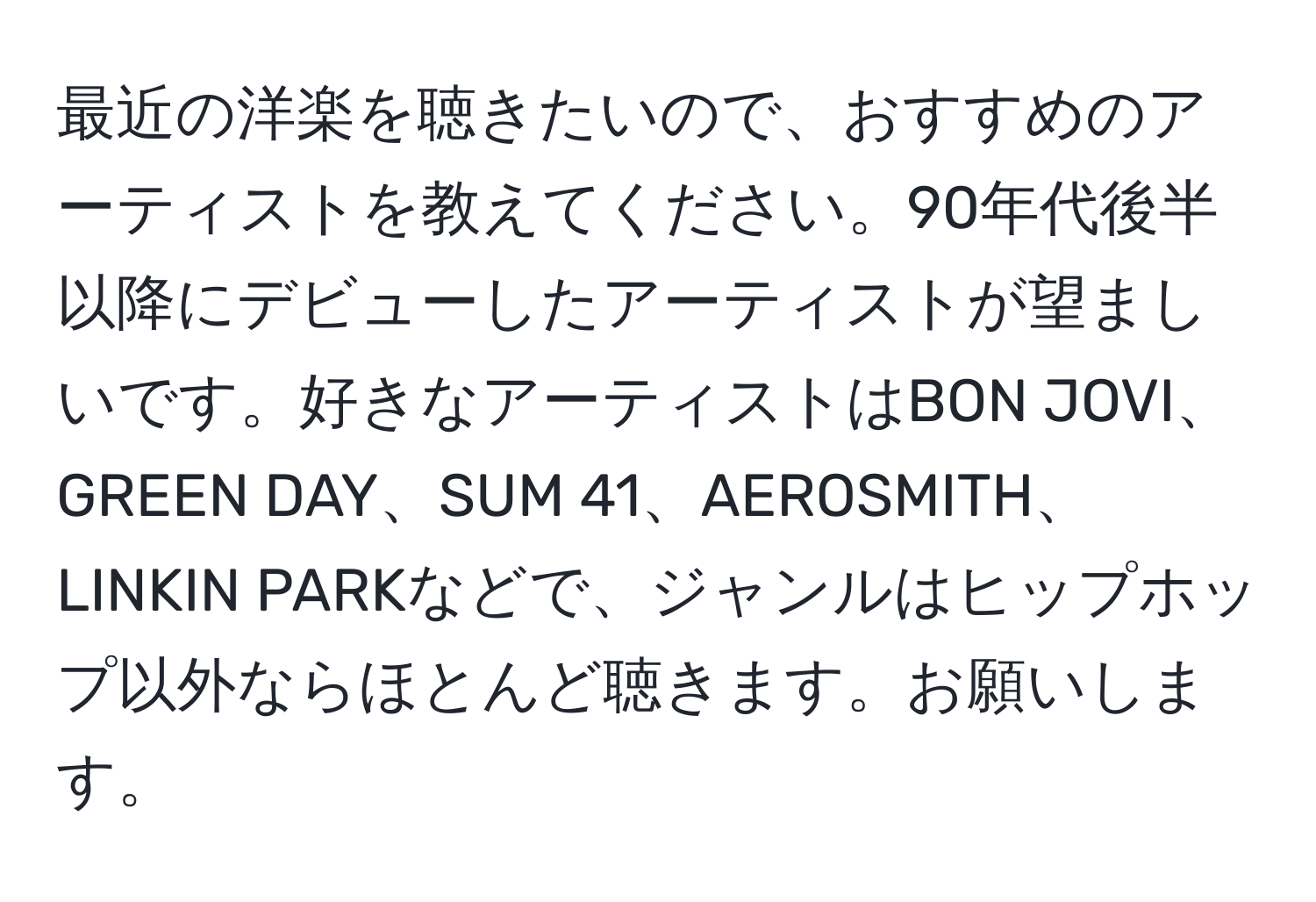 最近の洋楽を聴きたいので、おすすめのアーティストを教えてください。90年代後半以降にデビューしたアーティストが望ましいです。好きなアーティストはBON JOVI、GREEN DAY、SUM 41、AEROSMITH、LINKIN PARKなどで、ジャンルはヒップホップ以外ならほとんど聴きます。お願いします。