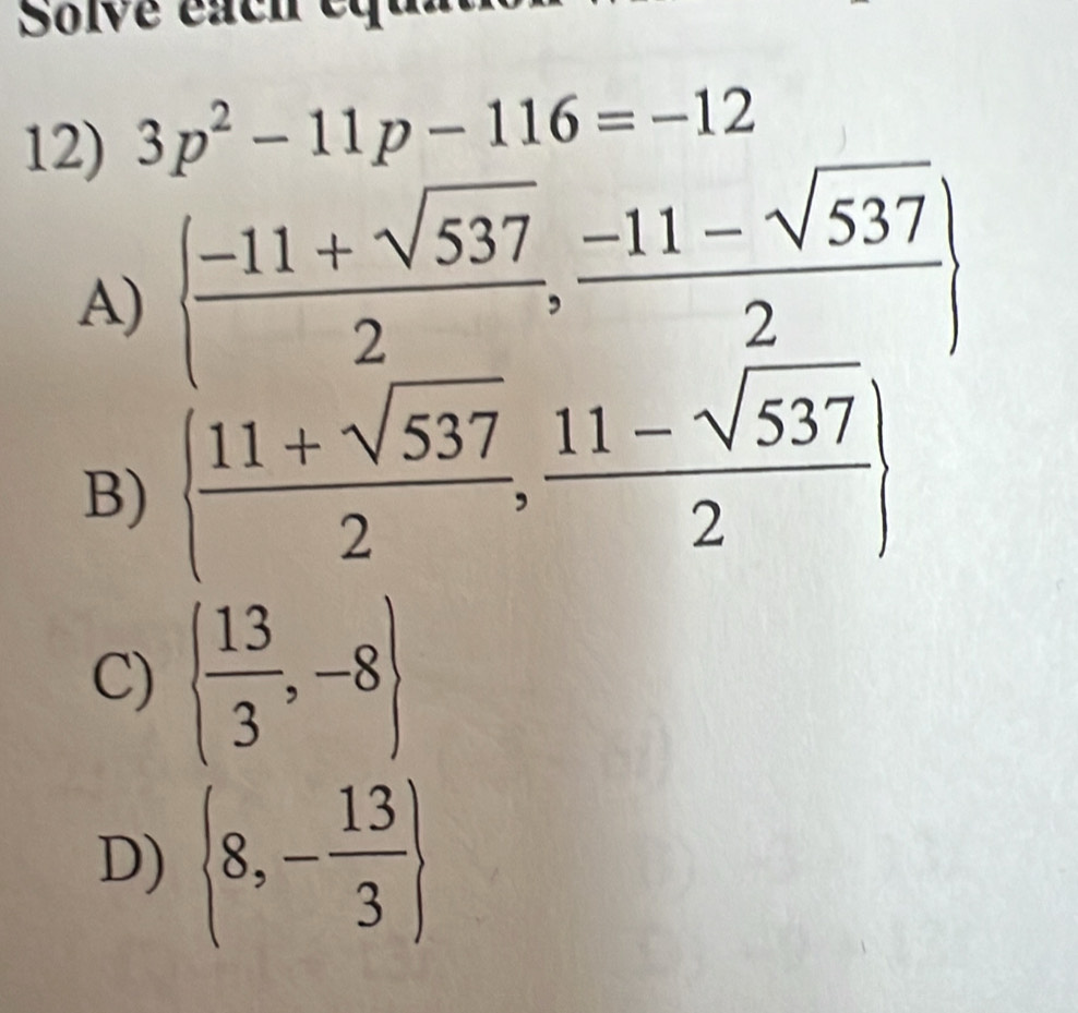 Solve each equ
12) 3p^2-11p-116=-12
A)   (-11+sqrt(537))/2 , (-11-sqrt(537))/2 
B)   (11+sqrt(537))/2 , (11-sqrt(537))/2 
C)   13/3 ,-8
D)  8,- 13/3 