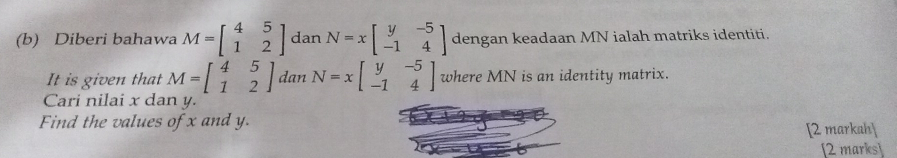 Diberi bahawa M=beginbmatrix 4&5 1&2endbmatrix dan N=xbeginbmatrix y&-5 -1&4endbmatrix dengan keadaan MN ialah matriks identiti. 
It is given that M=beginbmatrix 4&5 1&2endbmatrix dan N=xbeginbmatrix y&-5 -1&4endbmatrix where MN is an identity matrix. 
Cari nilai x dan y. 
Find the values of x and y. 
[2 markah] 
[2 marks]