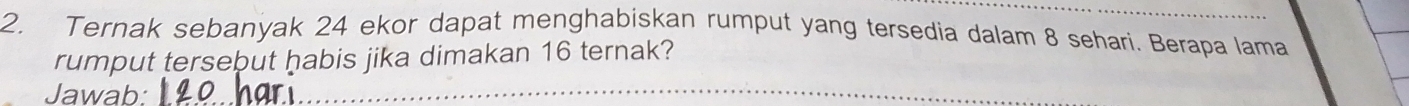 Ternak sebanyak 24 ekor dapat menghabiskan rumput yang tersedia dalam 8 sehari. Berapa lama 
rumput tersebut habis jika dimakan 16 ternak? 
Jawab: 
_