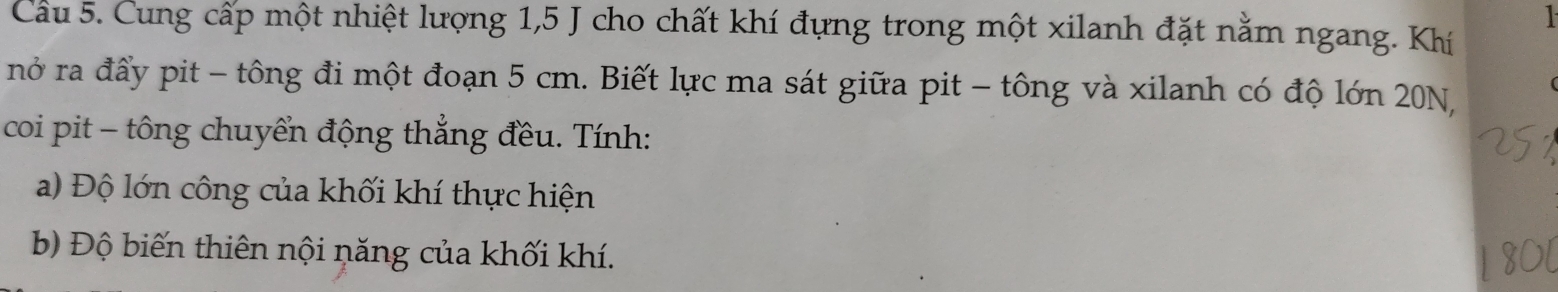 Cầu 5. Cung cấp một nhiệt lượng 1,5 J cho chất khí đựng trong một xilanh đặt nằm ngang. Khí 
nở ra đẩy pit - tông đi một đoạn 5 cm. Biết lực ma sát giữa pit - tông và xilanh có độ lớn 20N, 
coi pit - tông chuyển động thẳng đều. Tính: 
a) Độ lớn công của khối khí thực hiện 
b) Độ biến thiên nội năng của khối khí.