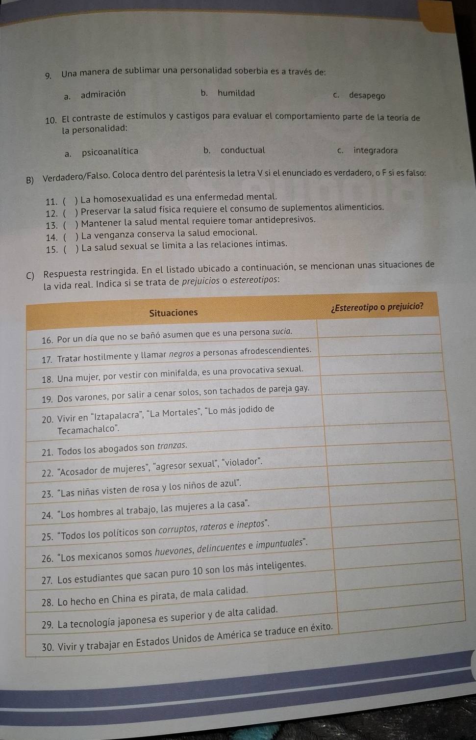 Una manera de sublimar una personalidad soberbia es a través de:
a. admiración b. humildad c. desapego
10. El contraste de estímulos y castigos para evaluar el comportamiento parte de la teoría de
la personalidad:
a. psicoanalítica b. conductual c. integradora
B) Verdadero/Falso. Coloca dentro del paréntesis la letra V si el enunciado es verdadero, o F si es falso:
11. ( ) La homosexualidad es una enfermedad mental.
12.( ) Preservar la salud física requiere el consumo de suplementos alimenticios.
13. ( ) Mantener la salud mental requiere tomar antidepresivos.
14. ( ) La venganza conserva la salud emocional.
15. ( ) La salud sexual se limita a las relaciones íntimas.
C) Respuesta restringida. En el listado ubicado a continuación, se mencionan unas situaciones de
os o estereotipos: