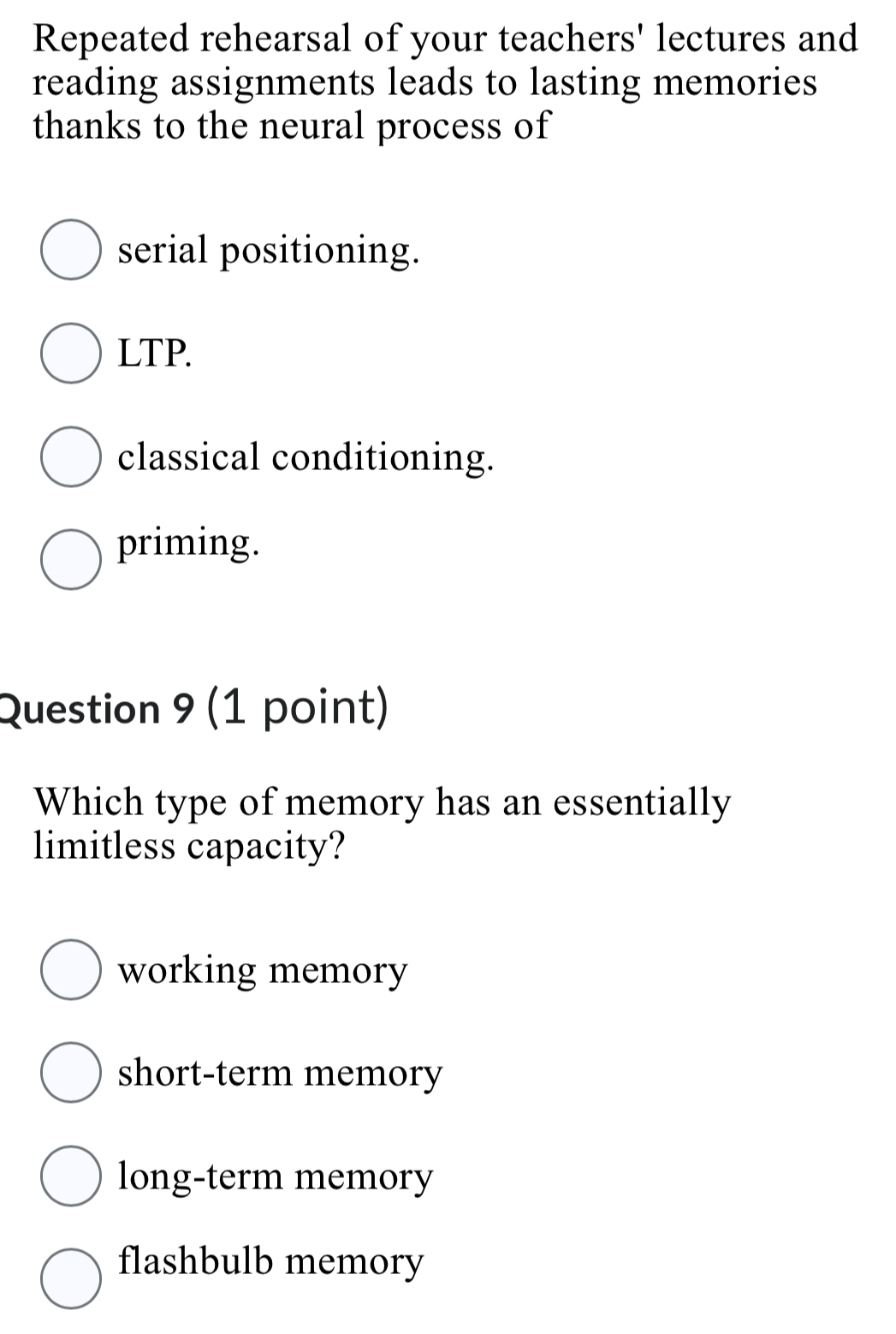 Repeated rehearsal of your teachers' lectures and
reading assignments leads to lasting memories
thanks to the neural process of
serial positioning.
LTP.
classical conditioning.
priming.
Question 9 (1 point)
Which type of memory has an essentially
limitless capacity?
working memory
short-term memory
long-term memory
flashbulb memory