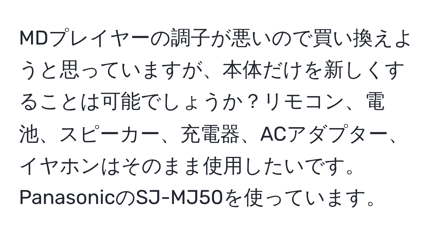 MDプレイヤーの調子が悪いので買い換えようと思っていますが、本体だけを新しくすることは可能でしょうか？リモコン、電池、スピーカー、充電器、ACアダプター、イヤホンはそのまま使用したいです。PanasonicのSJ-MJ50を使っています。