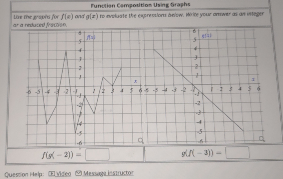 Function Composition Using Graphs
Use the graphs for f(x) and g(x) to evaluate the expressions below. Write your answer as an integer
f(g(-2))=□
g(f(-3))=□
Question Help: ☟ Video Message instructor