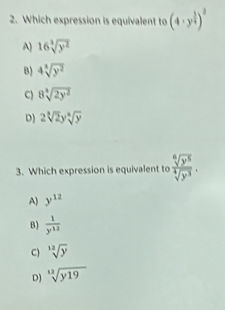 Which expression is equivalent to (4· y^(frac 1)3)^3
A) 16sqrt[3](y^2)
B) 4sqrt[3](y^2)
C) 8sqrt[3](2y^2)
D) 2sqrt[3](2)ysqrt[6](y)
3. Which expression is equivalent to  sqrt[6](y^5)/sqrt[4](y^3) .
A) y^(12)
B)  1/y^(12) 
C) sqrt[12](y)
D) sqrt[12](y19)