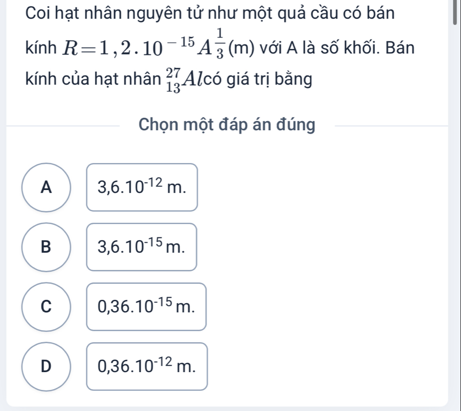 Coi hạt nhân nguyên tử như một quả cầu có bán
kinh R=1,2.10^(-15)A^(frac 1)3(m) với A là số khối. Bán
kính của hạt nhân _(13)^(27)Alc có giá trị bằng
Chọn một đáp án đúng
A 3,6.10^(-12)m.
B 3,6.10^(-15)m.
C 0,36.10^(-15)m.
D 0,36.10^(-12)m.