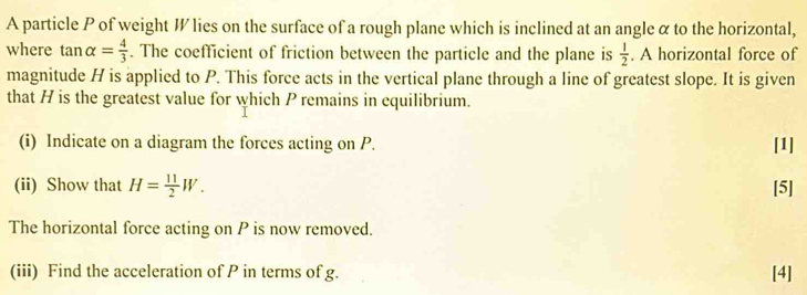 A particle P of weight W lies on the surface of a rough plane which is inclined at an angle α to the horizontal, 
where tan alpha = 4/3 . The coefficient of friction between the particle and the plane is  1/2 . A horizontal force of 
magnitude H is applied to P. This force acts in the vertical plane through a line of greatest slope. It is given 
that H is the greatest value for which P remains in equilibrium. 
(i) Indicate on a diagram the forces acting on P. [1] 
(ii) Show that H= 11/2 W. [5] 
The horizontal force acting on P is now removed. 
(iii) Find the acceleration of P in terms of g. [4]