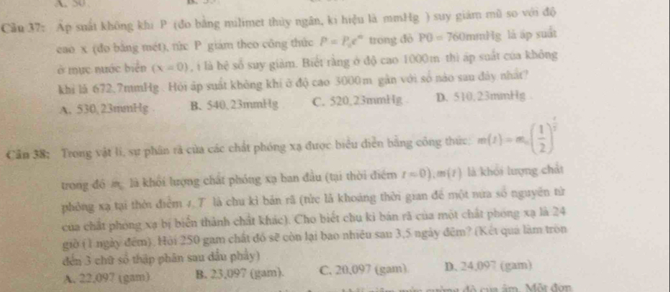 50
Cầu 37: Áp suất không khi P (đo bằng milimet thủy ngân, ki hiệu là mmHg ) suy giám mũ so với độ
cao x (đo bằng mét), rức P giám theo công thức P=P_0e^n trong đỏ P0=760 mmHg là áp suất
ở mục nước biển (x=0) , i là hệ số suy giàm. Biết rằng ở độ cao 1000m thì áp suất của không
khi là 672,7mmHg. Hỏi áp suất không khí ở độ cao 3000m gân với số nào sau đây nhất?
A. 530, 23mmHg B. 540,23mmHg C. 520,23mmHg D. 510,23mmHg.
Cần 38; Trong vật lí, sự phân rà của các chất phóng xạ được biểu diễn bằng công thức; m(t)=m_0( 1/2 )^ t/2 
trong đô m là khổi lượng chất phóng xạ ban đầu (tại thời điểm t=0), m(t) là khỏi lượng chất
phỏng xạ tại thời điểm 1 T là chu kỉ bản rã (tức là khoảng thời gian để một nưa số nguyên từ
của chất phóng xạ bị biển thành chất khác). Cho biết chu ki bản rã của một chất phóng xạ là 24
giờ (1 ngày đếm). Hỏi 250 gam chất đó sẽ còn lại bao nhiều sau 3,5 ngày đêm? (Kết quả làm tròn
đến 3 chữ số thập phân sau dầu phẩy)
A. 22,097 (gam) B. 23,097 (gam). C. 20,097 (gam) D. 24,097 (gam)
củ â m Một đơn