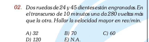 Dos ruedas de 24 y 45 dientesestán engranadas. En
el transcurso de 10 minutos una da 280 vueltas más
que la otra. Hallar la velocidad mayor en rev/min.
A) 32 B) 70 C) 60
D) 120 E) N.A.