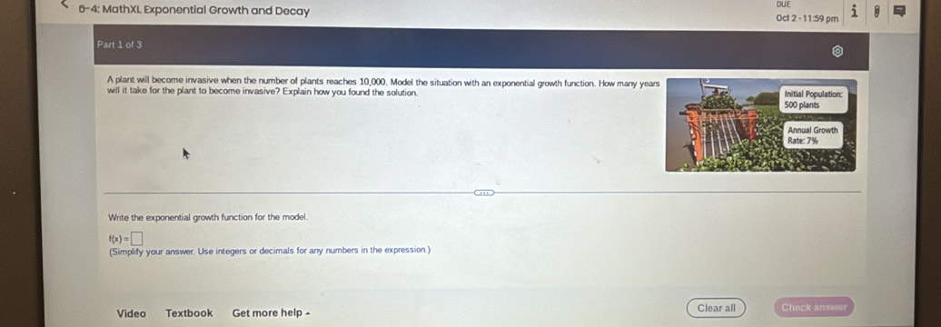 DUE 
6-4: MathXL Exponential Growth and Decay Oct 2 -11:59 pm i 
Part 1 of 3 
A plant will become invasive when the number of plants reaches 10,000. Model the situation with an exponential growth function. How many ye 
will it take for the plant to become invasive? Explain how you found the solution 
Write the exponential growth function for the model.
f(x)=□
(Simplify your answer. Use integers or decimals for any numbers in the expression.) 
Video Textbook Get more help - Clear all Check answor