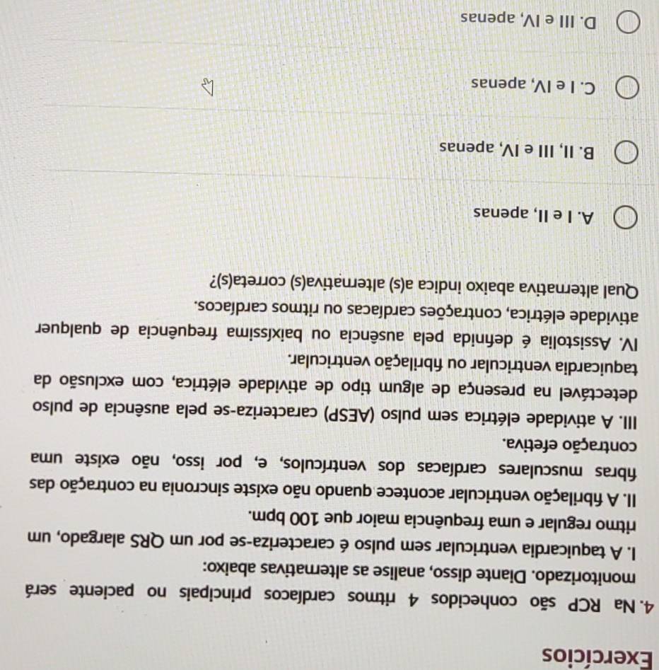 Exercícios
4. Na RCP são conhecidos 4 ritmos cardíacos principais no paciente será
monitorizado. Diante disso, analise as alternativas abaixo:
I. A taquicardia ventricular sem pulso é caracteriza-se por um QRS alargado, um
ritmo regular e uma frequência maior que 100 bpm.
II. A fibrilação ventricular acontece quando não existe sincronia na contração das
fibras musculares cardíacas dos ventrículos, e, por isso, não existe uma
contração efetiva.
III. A atividade elétrica sem pulso (AESP) caracteriza-se pela ausência de pulso
detectável na presença de algum tipo de atividade elétrica, com exclusão da
taquicardia ventricular ou fibrilação ventricular.
IV. Assistolia é defnida pela ausência ou baixíssima frequência de qualquer
atividade elétrica, contrações cardíacas ou ritmos cardíacos.
Qual alternativa abaixo indica a(s) alternativa(s) correta(s)?
A. I e II, apenas
B. II, III e IV, apenas
C. I e IV, apenas
D. III e IV, apenas