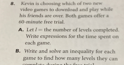 Kevin is choosing which of two new
video games to download and play while
his friends are over. Both games offer a
60-minute free trial.
A. Let l= the number of levels completed.
Write expressions for the time spent on
each game.
B. Write and solve an inequality for each
game to find how many levels they can