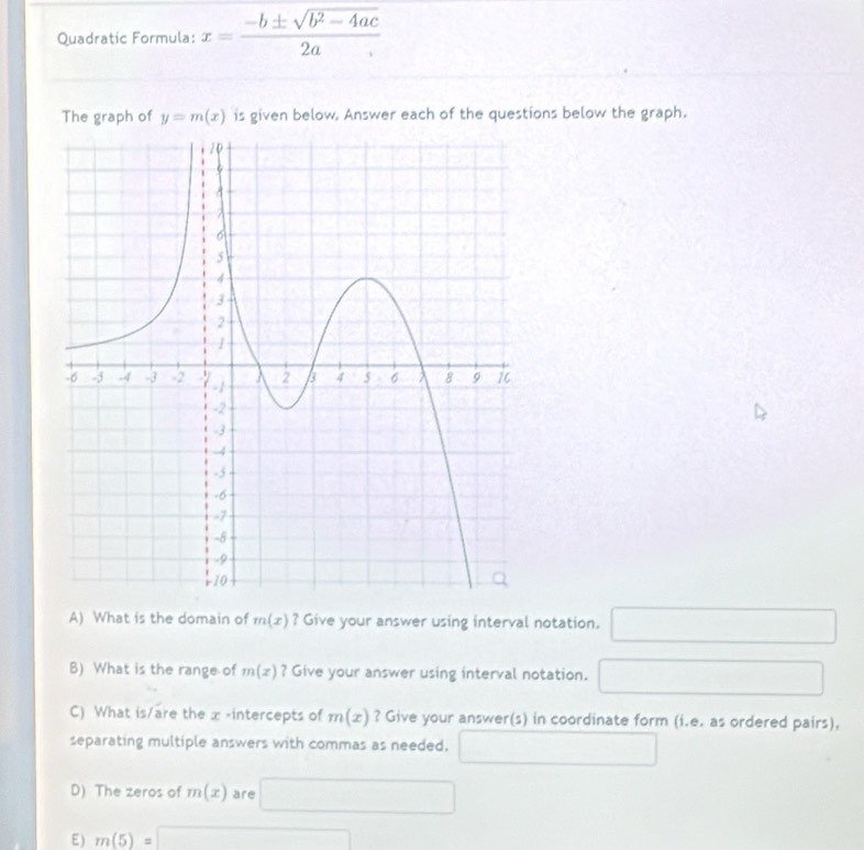 Quadratic Formula: x= (-b± sqrt(b^2-4ac))/2a 
The graph of y=m(x) is given below. Answer each of the questions below the graph. 
A) What is the domain of m(x) ? Give your answer using interval notation. □ 
B) What is the range of m(x) ? Give your answer using interval notation. □ 
C) What is/are the x -intercepts of m(x) ? Give your answer(s) in coordinate form (i.e. as ordered pairs), 
separating multiple answers with commas as needed. □ 
D) The zeros of m(x) are □
E) m(5)=□