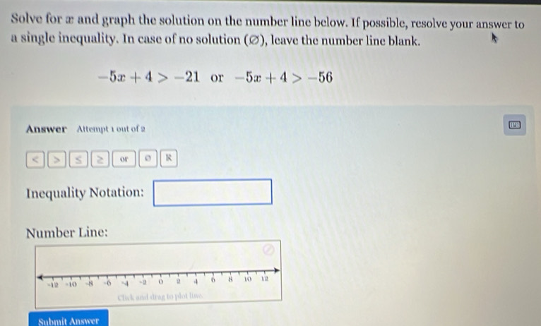 Solve for æ and graph the solution on the number line below. If possible, resolve your answer to 
a single inequality. In case of no solution (∅), leave the number line blank.
-5x+4>-21 or -5x+4>-56
Answer Attempt 1 out of 2 
< > s or o R 
Inequality Notation: 
□ 
Number Line: 
Submít Answer