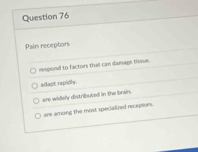 Pain receptors
respond to factors that can damage tissue.
adapt rapidly.
are widely distributed in the brain.
are among the most specialized receptors.