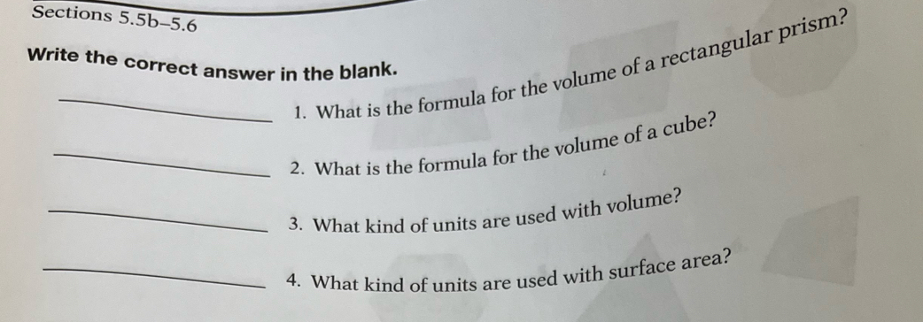 Sections 5.5b-5.6 
Write the correct answer in the blank. 
_1. What is the formula for the volume of a rectangular prism? 
_2. What is the formula for the volume of a cube? 
_3. What kind of units are used with volume? 
_4. What kind of units are used with surface area?