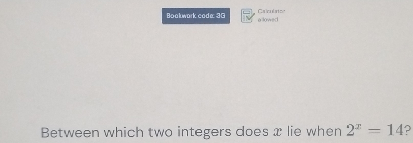 Calculator 
Bookwork code: 3G allowed 
Between which two integers does x lie when 2^x=14 ?