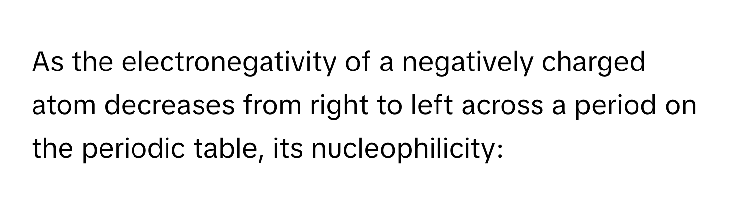 As the electronegativity of a negatively charged atom decreases from right to left across a period on the periodic table, its nucleophilicity: