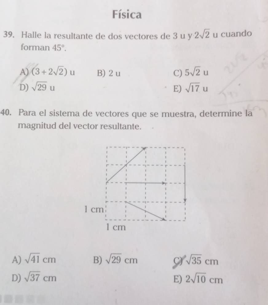 Física
39. Halle la resultante de dos vectores de 3 u y 2sqrt(2) u cuando
forman 45°.
A) (3+2sqrt(2))u B) 2 u C) 5sqrt(2)u
D) sqrt(29)u E) sqrt(17)u
40. Para el sistema de vectores que se muestra, determine la
magnitud del vector resultante.
1 cm
1 cm
A) sqrt(41)cm B) sqrt(29)cm C) sqrt(35)cm
D) sqrt(37)cm E) 2sqrt(10)cm