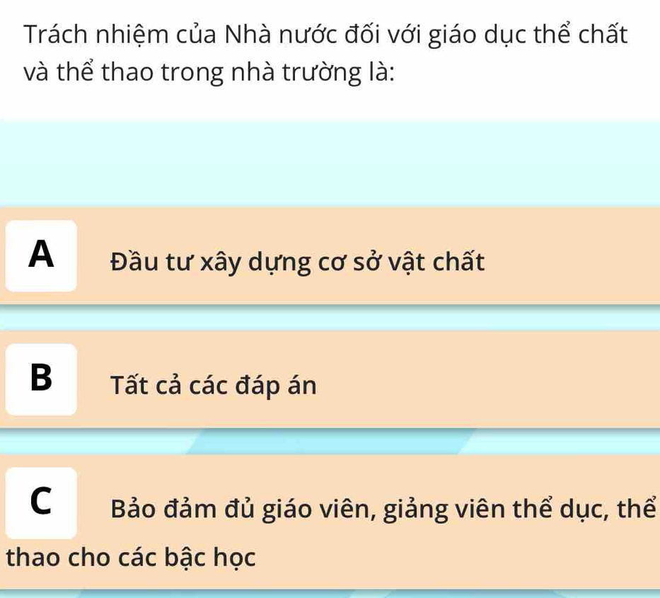 Trách nhiệm của Nhà nước đối với giáo dục thể chất
và thể thao trong nhà trường là:
A Đầu tư xây dựng cơ sở vật chất
B Tất cả các đáp án
C Bảo đảm đủ giáo viên, giảng viên thể dục, thể
thao cho các bậc học