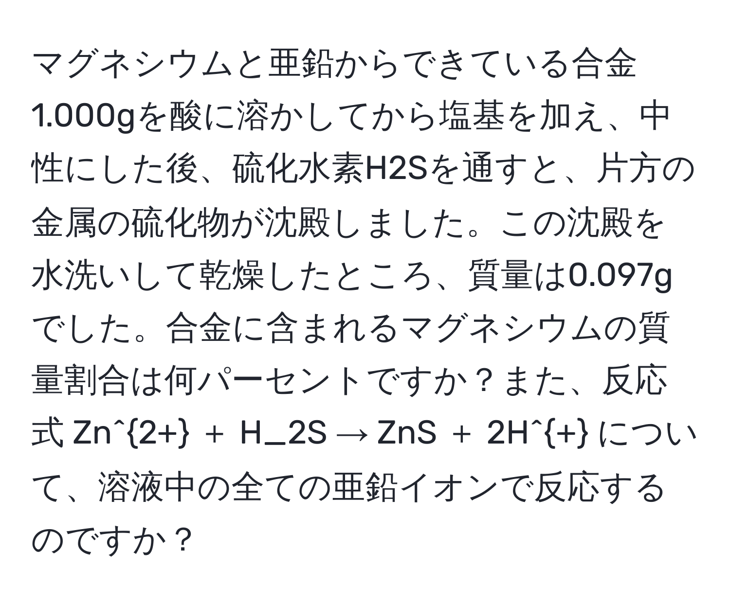 マグネシウムと亜鉛からできている合金1.000gを酸に溶かしてから塩基を加え、中性にした後、硫化水素H2Sを通すと、片方の金属の硫化物が沈殿しました。この沈殿を水洗いして乾燥したところ、質量は0.097gでした。合金に含まれるマグネシウムの質量割合は何パーセントですか？また、反応式 Zn^(2+) ＋ H_2S → ZnS ＋ 2H^+ について、溶液中の全ての亜鉛イオンで反応するのですか？