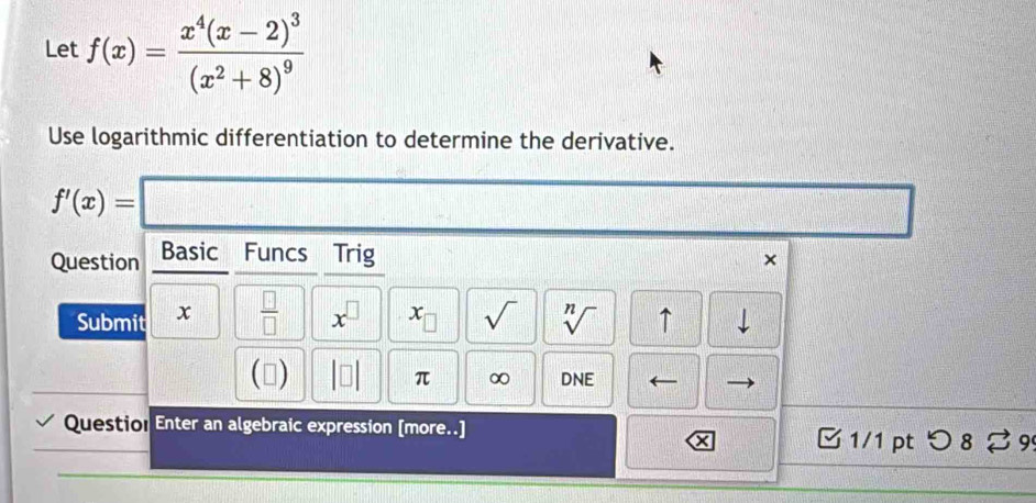 Let f(x)=frac x^4(x-2)^3(x^2+8)^9
Use logarithmic differentiation to determine the derivative.
f'(x)=
Question Basic Funcs Trig × 
Submit x  □ /□   x^(□) x_□  sqrt() sqrt[n]() ↑ 
() DNE 
π ∞ 
Questio! Enter an algebraic expression [more..] □ 1/1 pt つ8% 99