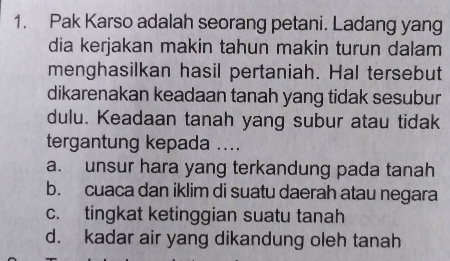 Pak Karso adalah seorang petani. Ladang yang
dia kerjakan makin tahun makin turun dalam
menghasilkan hasil pertaniah. Hal tersebut
dikarenakan keadaan tanah yang tidak sesubur
dulu. Keadaan tanah yang subur atau tidak
tergantung kepada ....
a. unsur hara yang terkandung pada tanah
b. cuaca dan iklim di suatu daerah atau negara
c. tingkat ketinggian suatu tanah
d. kadar air yang dikandung oleh tanah