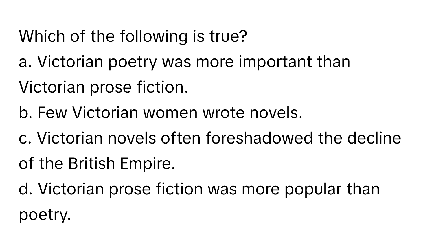 Which of the following is true?

a. Victorian poetry was more important than Victorian prose fiction. 
b. Few Victorian women wrote novels. 
c. Victorian novels often foreshadowed the decline of the British Empire. 
d. Victorian prose fiction was more popular than poetry.