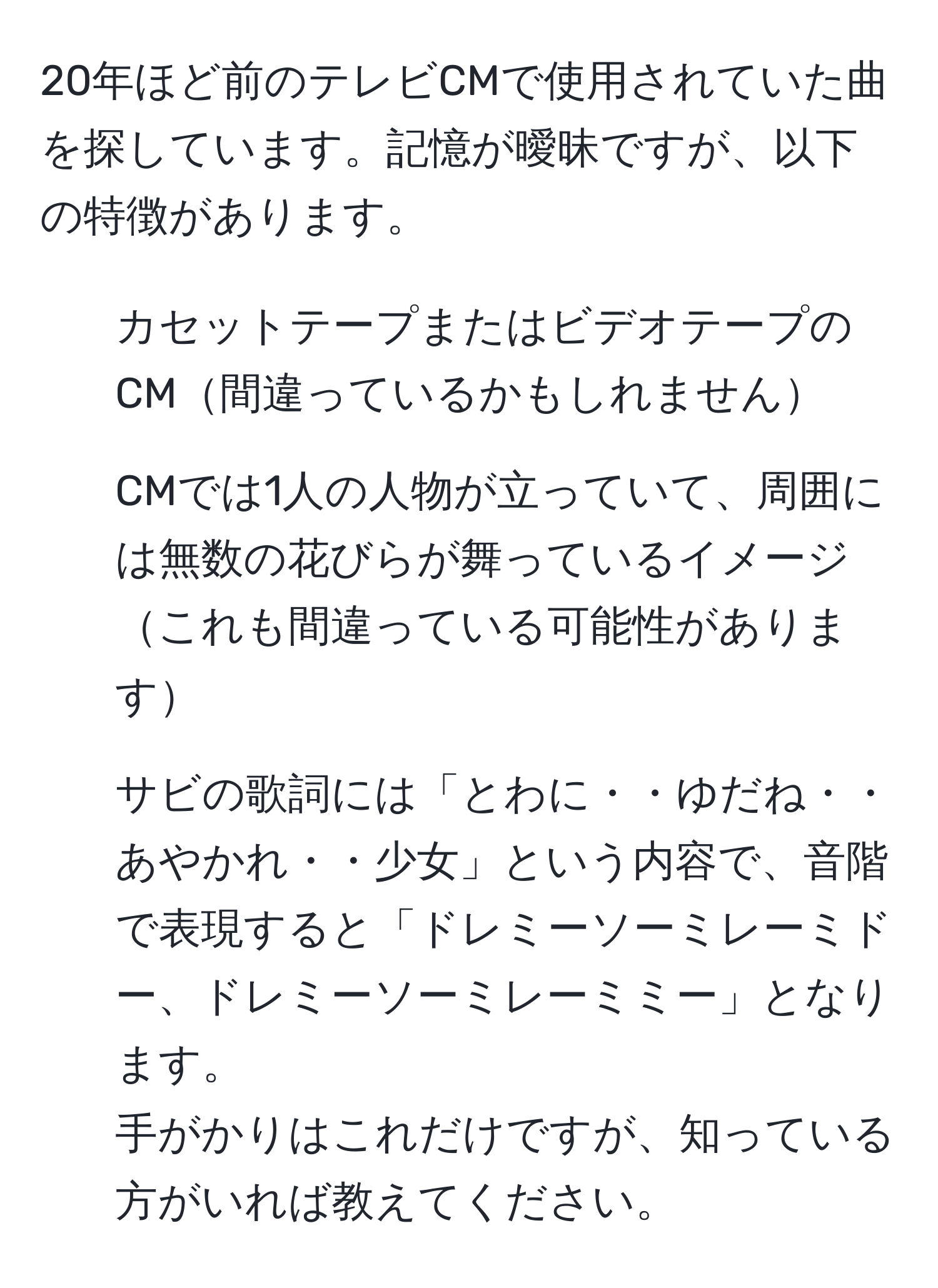 20年ほど前のテレビCMで使用されていた曲を探しています。記憶が曖昧ですが、以下の特徴があります。  
- カセットテープまたはビデオテープのCM間違っているかもしれません  
- CMでは1人の人物が立っていて、周囲には無数の花びらが舞っているイメージこれも間違っている可能性があります  
- サビの歌詞には「とわに・・ゆだね・・あやかれ・・少女」という内容で、音階で表現すると「ドレミーソーミレーミドー、ドレミーソーミレーミミー」となります。  
手がかりはこれだけですが、知っている方がいれば教えてください。