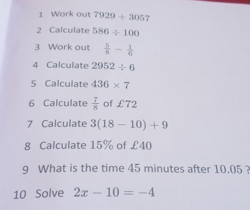 Work out 7929+3057
2 Calculate 586/ 100
3 Work out  5/8 - 1/6 
4 Calculate 2952/ 6
5 Calculate 436* 7
6 Calculate  7/8  of £72
7 Calculate 3(18-10)+9
8 Calculate 15% of £40
9 What is the time 45 minutes after 10.05 ? 
10 Solve 2x-10=-4