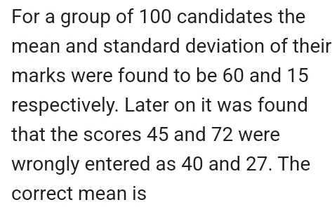 For a group of 100 candidates the 
mean and standard deviation of their 
marks were found to be 60 and 15
respectively. Later on it was found 
that the scores 45 and 72 were 
wrongly entered as 40 and 27. The 
correct mean is