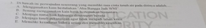 Di bawah ini perwujudan sescorang yang memiliki rasa cinta tanah air pada dirinya adalah....
A. Menggumakan kans bertuliskan ''Aku Bangga Jadi WNI''
B. Senang menggunakan kain batik bertemakan Nusantara
C. Menjaga nama baik keluarga dimanapun berada
D. Menjaga tanah pekarangan agar tidak menjadi lahan kritis
E. Memiliki kesadaran bahwa setiap diri memiliki keunikan