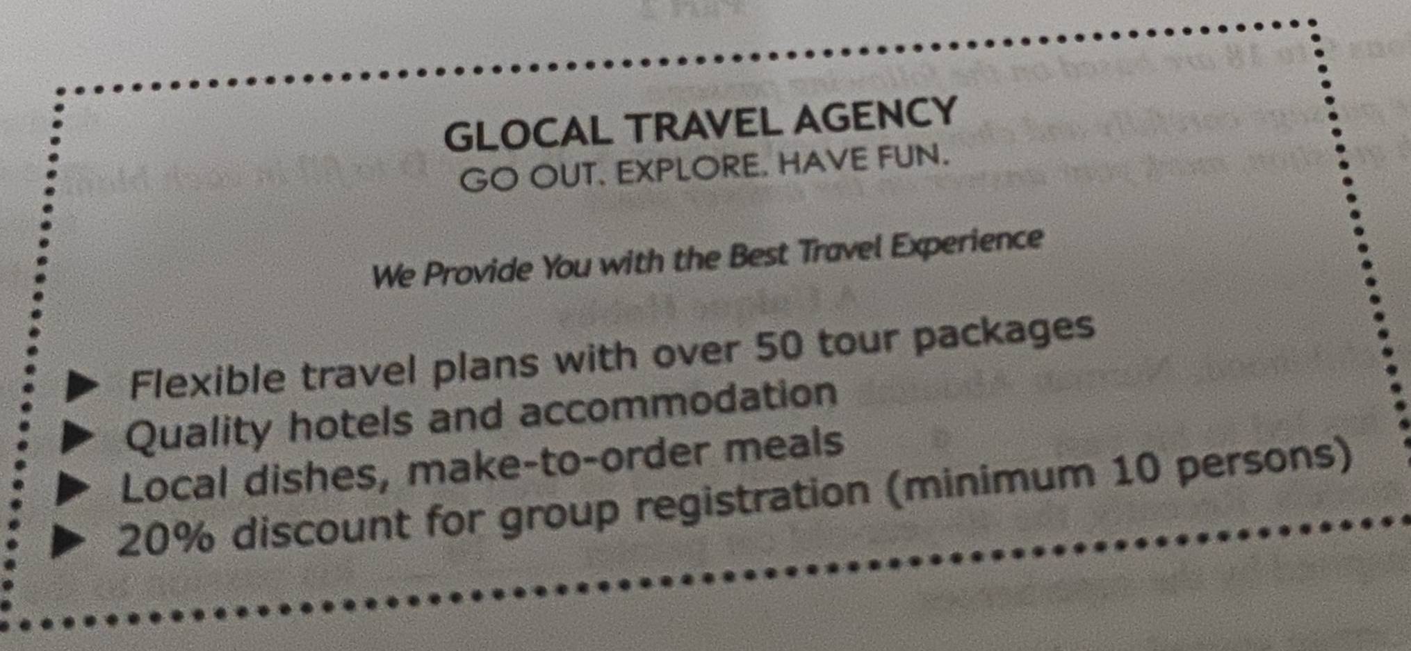 GLOCAL TRAVEL AGENCY 
GO OUT. EXPLORE. HAVE FUN. 
We Provide You with the Best Travel Experience 
Flexible travel plans with over 50 tour packages 
Quality hotels and accommodation 
Local dishes, make-to-order meals
20% discount for group registration (minimum 10 persons)