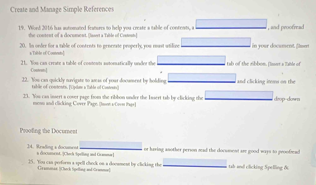 Create and Manage Simple References 
19. Word 2016 has automated features to help you create a table of contents, a , and proofread 
the content of a document. [Insert a Table of Contents] 
20. In order for a table of contents to generate properly, you must utilize in your document. [Insert 
a Table of Contents] 
21. You can create a table of contents automatically under the tab of the ribbon. [Insert a Table of 
Contents] 
22. You can quickly navigate to areas of your document by holding and clicking items on the 
table of contents. [Update a Table of Contents] 
23. You can insert a cover page from the ribbon under the Insert tab by clicking the drop-down 
menu and clicking Cover Page. [Insert a Cover Page] 
Proofing the Document 
24. Reading a document or having another person read the document are good ways to proofread 
a document. [Check Spelling and Grammar] 
25. You can perform a spell check on a document by clicking the tab and clicking Spelling & 
Grammar. [Check Spelling and Grammar]