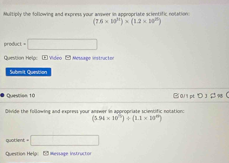 Multiply the following and express your answer in appropriate scientific notation:
(7.6* 10^(31))* (1.2* 10^(25))
product =□
Question Help: Video Message instructor 
Submit Question 
Question 10 0/1 pt つ 3 $ 98 
Divide the following and express your answer in appropriate scientific notation:
(5.94* 10^(75))/ (1.1* 10^(49))
quotient =□
Question Help: Message instructor