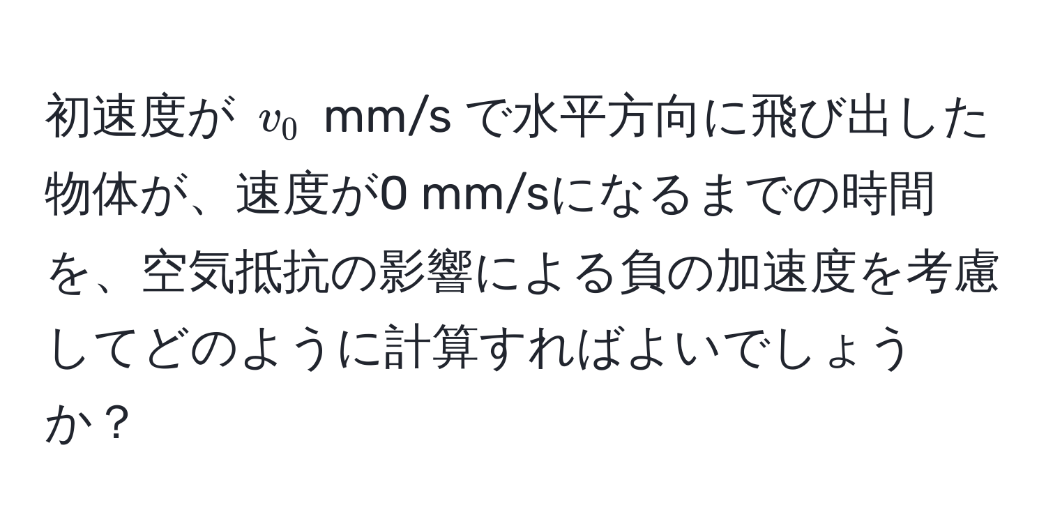 初速度が $v_0$ mm/s で水平方向に飛び出した物体が、速度が0 mm/sになるまでの時間を、空気抵抗の影響による負の加速度を考慮してどのように計算すればよいでしょうか？