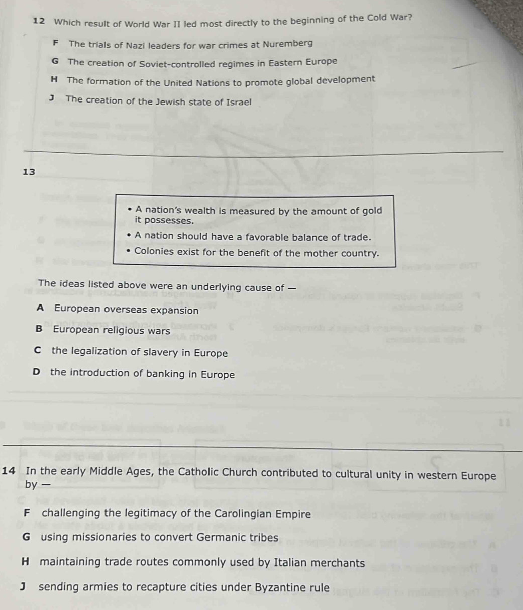 Which result of World War II led most directly to the beginning of the Cold War?
F The trials of Nazi leaders for war crimes at Nuremberg
G The creation of Soviet-controlled regimes in Eastern Europe
H The formation of the United Nations to promote global development
J The creation of the Jewish state of Israel
13
A nation's wealth is measured by the amount of gold
it possesses.
A nation should have a favorable balance of trade.
Colonies exist for the benefit of the mother country.
The ideas listed above were an underlying cause of —
A European overseas expansion
B European religious wars
C the legalization of slavery in Europe
D the introduction of banking in Europe
14 In the early Middle Ages, the Catholic Church contributed to cultural unity in western Europe
by —
F challenging the legitimacy of the Carolingian Empire
G using missionaries to convert Germanic tribes
H maintaining trade routes commonly used by Italian merchants
J sending armies to recapture cities under Byzantine rule