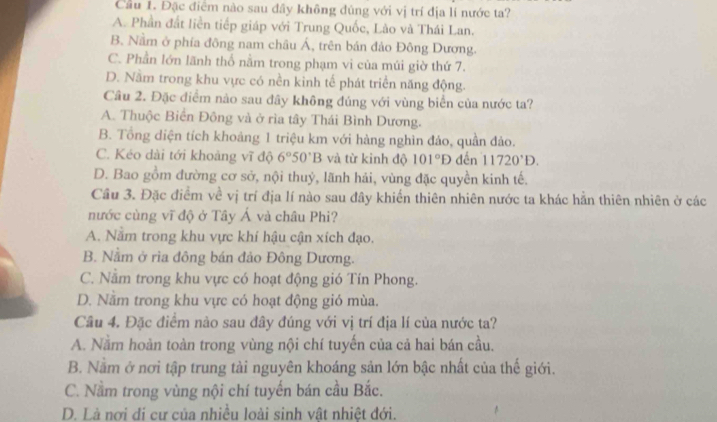 Cầu 1. Đặc điểm nào sau đây không đúng với vị trí địa lí nước ta?
A. Phần đất liền tiếp giáp với Trung Quốc, Lào và Thái Lan.
B. Nằm ở phía đông nam châu Á, trên bản đảo Đông Dương.
C. Phần lớn lãnh thổ nằm trong phạm vi của múi giờ thứ 7.
D. Nằm trong khu vực có nền kinh tế phát triển năng động.
Câu 2. Đặc điểm nào sau đây không đúng với vùng biển của nước ta?
A. Thuộc Biển Đông và ở rìa tây Thái Bình Dương.
B. Tổng diện tích khoảng 1 triệu km với hàng nghìn đảo, quần đảo.
C. Kéo dài tới khoảng vĩ độ 6°50°B và từ kinh độ 101°D đến 11720^(·)D.
D. Bao gồm đường cơ sở, nội thuỷ, lãnh hải, vùng đặc quyền kinh tế.
Cầu 3. Đặc điểm về vị trí địa lí nào sau đây khiến thiên nhiên nước ta khác hằn thiên nhiên ở các
nước cùng vĩ độ ở Tây Á và châu Phi?
A. Nằm trong khu vực khí hậu cận xích đạo.
B. Nằm ở rìa đông bán đảo Đông Dương.
C. Nằm trong khu vực có hoạt động gió Tín Phong.
D. Nằm trong khu vực có hoạt động gió mùa.
Câu 4. Đặc điểm nào sau đây đúng với vị trí địa lí của nước ta?
A. Nằm hoàn toàn trong vùng nội chí tuyến của cả hai bán cầu.
B. Nằm ở nơi tập trung tải nguyên khoáng sản lớn bậc nhất của thế giới.
C. Nằm trong vùng nội chí tuyến bán cầu Bắc.
D. Là nơi đí cư của nhiều loài sinh vật nhiệt đới.