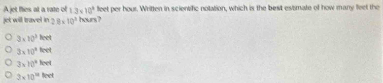 A jet flies at a rate of 1.3* 10^9 feet per hour. Written in scientific notation, which is the best estimate of how many feet the
jet will travel in 2.8* 10^3 hours?
3* 10^3keet
3* 10^2feet
3* 10^2leet
3* 10^(11)feet