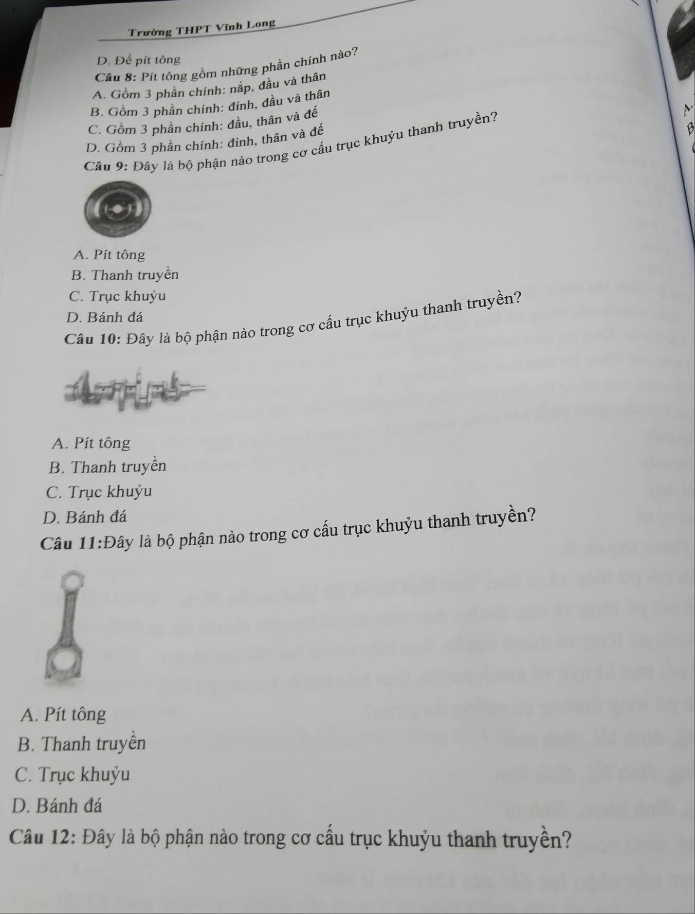 Trường THPT Vĩnh Long
D. Để pít tông
Câu 8: Pít tông gồm những phần chính nào?
A. Gồm 3 phần chính: nắp, đầu và thân
B. Gồm 3 phần chính: đinh, đầu và thân
C. Gồm 3 phần chính: đầu, thân và đế
D. Gồm 3 phần chính: đỉnh, thân và đế
B
Câu 9: Đây là bộ phận nào trong cơ cấu trục khuỷu thanh truyền?
A. Pít tông
B. Thanh truyền
C. Trục khuỷu
D. Bánh đá
Câu 10: Đây là bộ phận nào trong cơ cấu trục khuỷu thanh truyền?
A. Pít tông
B. Thanh truyền
C. Trục khuỷu
D. Bánh đá
Câu 11:Đây là bộ phận nào trong cơ cấu trục khuỷu thanh truyền?
A. Pít tông
B. Thanh truyền
C. Trục khuýu
D. Bánh đá
Câu 12: Đây là bộ phận nào trong cơ cầu trục khuỷu thanh truyền?